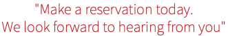 "Make a reservation today. We look forward to hearing from you"